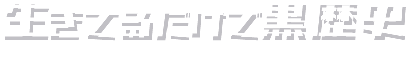 生きてるだけで黒歴史